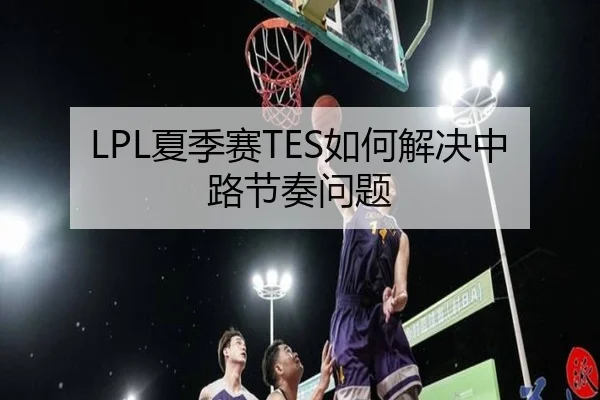LPL夏季赛TES如何解决中路节奏问题