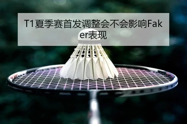 T1夏季赛首发调整会不会影响Faker表现